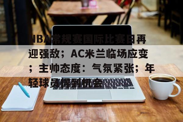Kaiyun Sports-开云体育-包含NBA常规赛国际比赛日再迎强敌；AC米兰临场应变；主帅态度：气氛紧张；年轻球员得到机会的词条