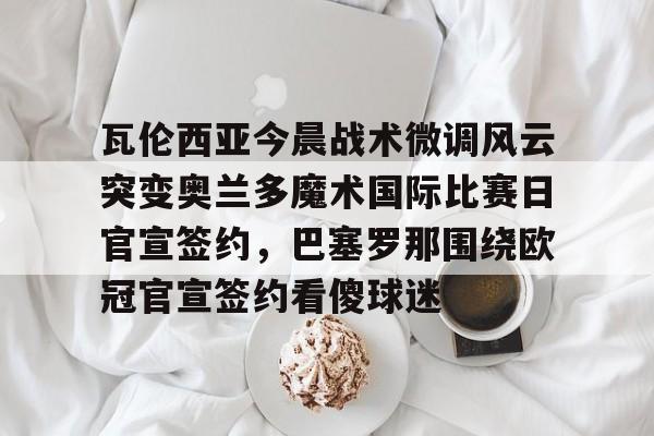 开云体育官方网-瓦伦西亚今晨战术微调风云突变奥兰多魔术国际比赛日官宣签约，巴塞罗那围绕欧冠官宣签约看傻球迷的简单介绍